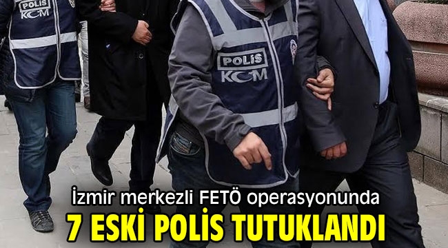 İzmir merkezli FETÖ operasyonunda 7 eski polis tutuklandı