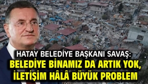 Hatay Belediye Başkanı Savaş: Belediye binamız da artık yok, iletişim hâlâ büyük problem