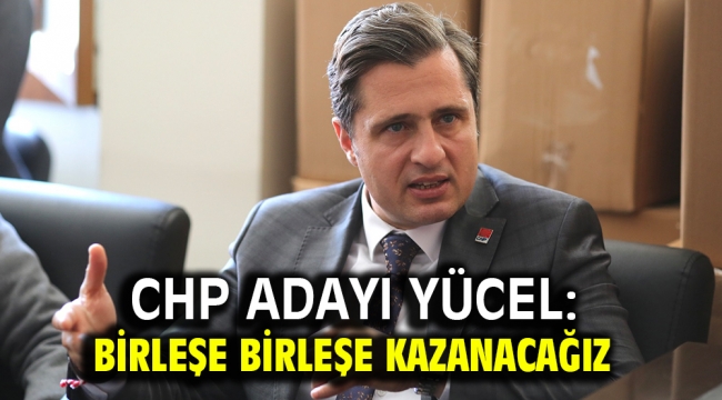 CHP Adayı Yücel: Birleşe birleşe kazanacağız