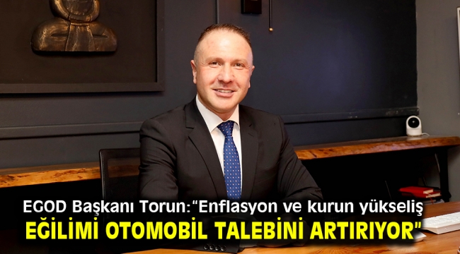 EGOD Başkanı Torun:"Enflasyon ve kurun yükseliş eğilimi otomobil talebini artırıyor"