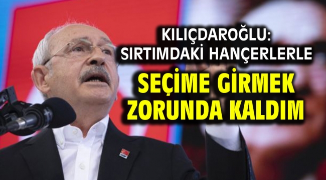 Kılıçdaroğlu: Sırtımdaki hançerlerle seçime girmek zorunda kaldım