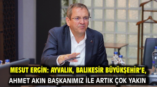 Mesut Ergin: Ayvalık, Balıkesir Büyükşehir'e, Ahmet Akın Başkanımız ile artık çok yakın