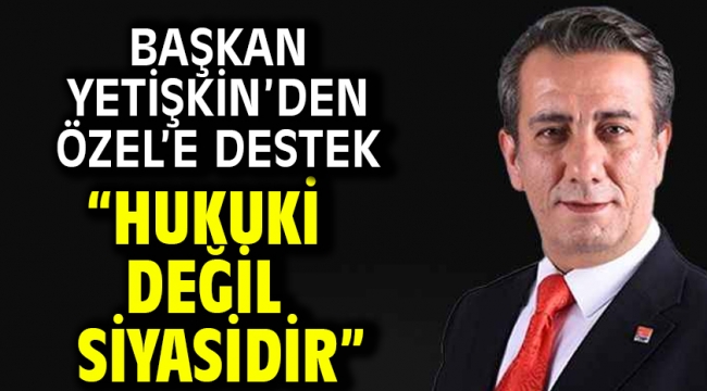 Başkan Yetişkin'den Özel'e Destek "Hukuki Değil Siyasidir"