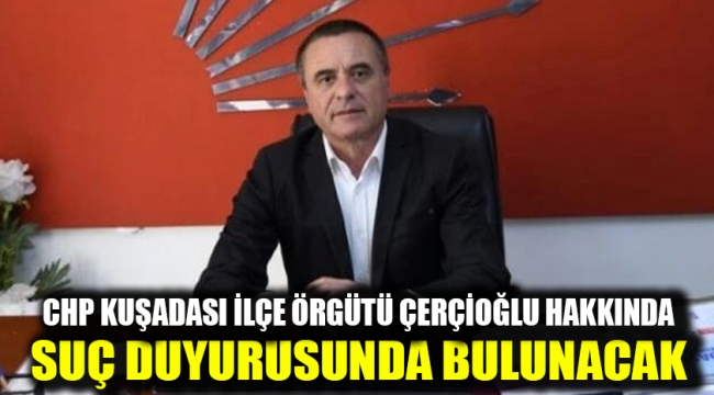 CHP KUŞADASI İLÇE ÖRGÜTÜ ÇERÇİOĞLU HAKKINDA SUÇ DUYURUSUNDA BULUNACAK