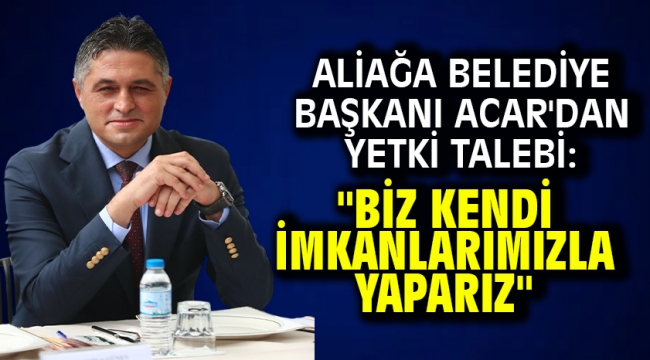Aliağa Belediye Başkanı Acar'dan yetki talebi: "Biz kendi imkanlarımızla yaparız"