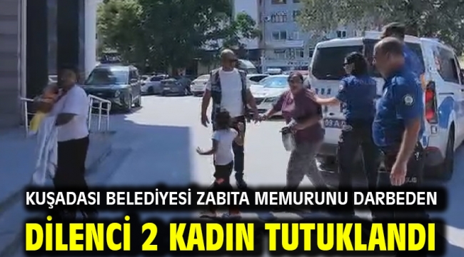KUŞADASI BELEDİYESİ ZABITA MEMURUNU DARBEDEN DİLENCİ 2 KADIN TUTUKLANDI